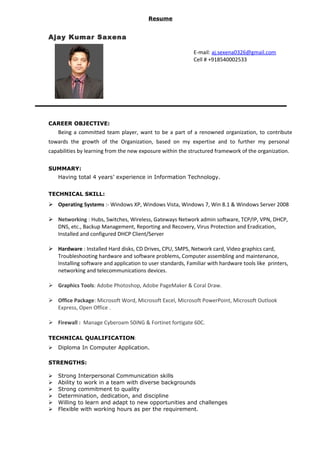Resume
Ajay Kumar Saxena
E-mail: aj.sexena0326@gmail.com
Cell # +918540002533
CAREER OBJECTIVE:
Being a committed team player, want to be a part of a renowned organization, to contribute
towards the growth of the Organization, based on my expertise and to further my personal
capabilities by learning from the new exposure within the structured framework of the organization.
SUMMARY:
Having total 4 years’ experience in Information Technology.
TECHNICAL SKILL:
 Operating Systems :- Windows XP, Windows Vista, Windows 7, Win 8.1 & Windows Server 2008
 Networking : Hubs, Switches, Wireless, Gateways Network admin software, TCP/IP, VPN, DHCP,
DNS, etc., Backup Management, Reporting and Recovery, Virus Protection and Eradication,
Installed and configured DHCP Client/Server
 Hardware : Installed Hard disks, CD Drives, CPU, SMPS, Network card, Video graphics card,
Troubleshooting hardware and software problems, Computer assembling and maintenance,
Installing software and application to user standards, Familiar with hardware tools like printers,
networking and telecommunications devices.
 Graphics Tools: Adobe Photoshop, Adobe PageMaker & Coral Draw.
 Office Package: Microsoft Word, Microsoft Excel, Microsoft PowerPoint, Microsoft Outlook
Express, Open Office .
 Firewall : Manage Cyberoam 50iNG & Fortinet fortigate 60C.
TECHNICAL QUALIFICATION:
 Diploma In Computer Application.
STRENGTHS:
 Strong Interpersonal Communication skills
 Ability to work in a team with diverse backgrounds
 Strong commitment to quality
 Determination, dedication, and discipline
 Willing to learn and adapt to new opportunities and challenges
 Flexible with working hours as per the requirement.
 