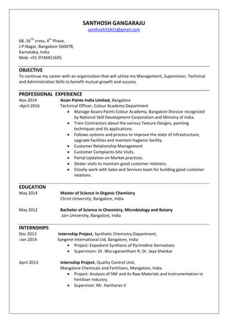 SANTHOSH GANGARAJU
santhosh31815@gmail.com
68, 16TH
cross, 4th
Phase,
J.P.Nagar, Bangalore-560078,
Karnataka, India
Mob: +91-9740451695
OBJECTIVE
To continue my career with an organization that will utilize my Management, Supervision, Technical
and Administrative Skills to benefit mutual growth and success.
PROFESSIONAL EXPERIENCE
Nov 2014 Asian Paints India Limited, Bangalore
-April 2016 Technical Officer, Colour Academy Department
 Manage Asians Paints Colour Academy, Bangalore Division recognized
by National Skill Development Corporation and Ministry of India.
 Train Contractors about the various Texture Designs, painting
techniques and its applications.
 Follows systems and process to improve the state of Infrastructure,
upgrade facilities and maintain hygienic facility.
 Customer Relationship Management
 Customer Complaints Site Visits.
 Portal Updation on Market practices.
 Dealer visits to maintain good customer relations.
 Closely work with Sales and Services team for building good customer
relations.
EDUCATION
May 2014 Master of Science in Organic Chemistry
Christ University, Bangalore, India
May 2012 Bachelor of Science in Chemistry, Microbiology and Botany
Jain University, Bangalore, India
INTERNSHIPS
Dec 2013 Internship Project, Synthetic Chemistry Department,
-Jan 2014 Syngene International Ltd, Bangalore, India
 Project: Expedient Synthesis of Pyrimidine Derivatives
 Supervisors: Dr. Muruganantham R, Dr. Jaya Shankar
April 2013 Internship Project, Quality Control Unit,
Mangalore Chemicals and Fertilizers, Mangalore, India
 Project: Analysis of SNF and its Raw Materials and Instrumentation in
Fertilizer Industry.
 Supervisor: Mr. Hariharan V
 