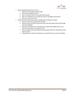  
Brian	
  Upshaw	
  bupshaw@ncbaptist.org	
  	
   Page	
  5	
  
	
  
o Ask	
  accountability	
  questions	
  such	
  as:	
  
! What	
  has	
  God	
  taught	
  you	
  this	
  week?	
  
! How	
  has	
  He	
  taught	
  you	
  that?	
  
! Were	
  you	
  able	
  to	
  share	
  the	
  Gospel	
  with	
  anyone?	
  
! Were	
  you	
  faithful	
  to	
  your	
  family	
  this	
  week	
  in	
  thoughts	
  and	
  actions?	
  	
  
! How	
  can	
  we	
  pray	
  for	
  you?	
  
o At	
  the	
  end	
  of	
  the	
  agreed	
  upon	
  time	
  multiply	
  by	
  launching	
  new	
  triads!	
  	
  
! Cast	
  the	
  vision	
  for	
  multiplication	
  weekly.	
  
! Begin	
  praying	
  with	
  them	
  about	
  who	
  they	
  will	
  invite	
  about	
  half-­‐way	
  through	
  
your	
  time	
  together.	
  
! Ask	
  them	
  to	
  bring	
  a	
  list	
  of	
  10	
  people	
  from	
  whom	
  they	
  might	
  select	
  2	
  or	
  3,	
  
three	
  months	
  before	
  you	
  expect	
  to	
  end.	
  
! Pray	
  through	
  the	
  lists	
  until	
  they	
  have	
  prioritized	
  the	
  first	
  5	
  the	
  Spirit	
  has	
  led	
  
them	
  to	
  invite.	
  
! Charge	
  them	
  to	
  make	
  the	
  invitation	
  one	
  month	
  before	
  your	
  triad	
  concludes.	
  
	
  
	
   	
  
 