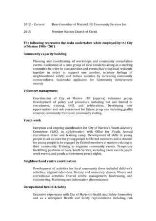 2012 – Current Board member of MarionLIFE Community Services Inc
2015 Member Marion Church of Christ
The following represents the tasks undertaken while employed by the City
of Marion 1986 - 2011
Community capacity building
Planning and coordinating of workshops and community consultation
events. Facilitation of a core group of local residents acting as a steering
committee in order to plan activities and events that bring local residents
together in order to support one another, increase feelings of
neighbourhood safety, and reduce isolation by increasing community
connectedness. Successful applicants for Community Achievement
awards
Volunteer management
Coordination of City of Marion 180 (approx) volunteer group.
Development of policy and procedure including but not limited to
recruitment, training, OHS, and celebrations. Developing new
opportunities and risk assessment for future programs including graffiti
removal, community transport, community visiting.
Youth work
Inception and ongoing coordination for City of Marion’s Youth Advisory
Committee (YAC), in collaboration with Office for Youth. Annual
recruitment drive and training camp. Development of skills in young
people to act as voice for young people to Elected members and a channel
for young people to be engaged by Elected members in matters relating to
their community. Training to organise community events. Temporary
backfilling positions at Cove Youth Service, including skate events, youth
week events, and youth achievement award nights.
Neighbourhood centre coordination
Development of activities for local community these included children’s
activities, migrant education, literacy and numeracy classes, fitness and
recreational activities. Overall centre management, fundraising, and
volunteering. Marketing and information dissemination.
Occupational health & Safety
Extensive experience with City of Marion’s Health and Safety Committee
and as a workplace Health and Safety representative including risk
 