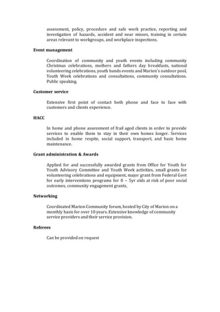 assessment, policy, procedure and safe work practice, reporting and
investigation of hazards, accident and near misses, training in certain
areas relevant to workgroups, and workplace inspections.
Event management
Coordination of community and youth events including community
Christmas celebrations, mothers and fathers day breakfasts, national
volunteering celebrations, youth bands events and Marion’s outdoor pool,
Youth Week celebrations and consultations, community consultations.
Public speaking.
Customer service
Extensive first point of contact both phone and face to face with
customers and clients experience.
HACC
In home and phone assessment of frail aged clients in order to provide
services to enable them to stay in their own homes longer. Services
included in home respite, social support, transport, and basic home
maintenance.
Grant administration & Awards
Applied for and successfully awarded grants from Office for Youth for
Youth Advisory Committee and Youth Week activities, small grants for
volunteering celebrations and equipment, major grant from Federal Govt
for early interventions programs for 0 – 5yr olds at risk of poor social
outcomes, community engagement grants,
Networking
Coordinated Marion Community forum, hosted by City of Marion on a
monthly basis for over 10 years. Extensive knowledge of community
service providers and their service provision.
Referees
Can be provided on request
 