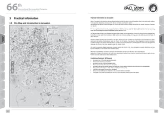 WELCOME
MESSAGES
ORGANISERSPRACTICAL
INFORMATION
CONFERENCE
PROGRAMME
Technical
Programme
STUDENTS&YOUNG
PROFESSIONALS
EVENTS
ASSOCIATED
PROGRAMMES
&EVENTS
EXHIBITIONSOICIALEVENTS
&Technical
TOURS
WELCOME
MESSAGES
ORGANISERSPRACTICAL
INFORMATION
CONFERENCE
PROGRAMME
Technical
Programme
STUDENTS&YOUNG
PROFESSIONALS
EVENTS
ASSOCIATED
PROGRAMMES
&EVENTS
EXHIBITIONSOICIALEVENTS
&Technical
TOURS
AUTHORS’
INDEX
AUTHORS’
INDEX
3	 Practical Information
3.1	 City Map and Introduction to Jerusalem
Practical information on Jerusalem
Most of Jerusalem’s top historical sites are located within the Old City which is one of the oldest cities in the world, with artifacts
from Caananite, Babylonian, Persian, Greek, Roman, Christian, and Muslim  epochs.
Standing atop the Mount of Olives will give you a bird's-eye view of all four quarters of the Old City: Jewish, Armenian, Christian
and Muslim.
The most significant site for Jewish people is the Western Wall (sometimes called the Wailing Wall), which is the last remaining
outer wall surrounding the Second Temple built by King Herod in 70 CE.  
The Western Wall tunnels is an excavation site well worth visiting. The ancient Roman Cardo ruins and the Hurva synagogue are
both a five minutes’ walk from the Western Wall. Another ten minutes walking will bring you to the Jaffa Gate and the Tower of
David Museum.
Christian tradition dictates that Jerusalem is the place where Jesus was crucified and resurrected. From the Mount of Olives
continue to the Garden of Gethsemane  and  the  Church  of  All  Nations,  the site where Mary Magdalene is said to have been
buried according to the Eastern Orthodox Church. Continue around the Old City to visit the Stations of the Cross along the Via
Dolorosa, the Church of the Holy  Sepulchre, and  the  Garden Tomb.
Ein Karem is a pastoral village neighboring Jerusalem where the Church of St. John the Baptist is located. Bethlehem and the
Church of Nativity is a ten minute drive from the capital.
After Mecca and Medina, Jerusalem is home to the third holiest site for Sunni Muslims, the Al Aqsa Mosque.
Adjacent to Al Aqsa is the Dome of the Rock, which according to tradition, was visited by Muhammad during his Night Journey.
Prior to your visit, make sure to check visiting hours.
Combining  Business  & Pleasure
•	 Jerusalem has 1,578 public gardens and parks.
•	 There are 31 wineries in Jerusalem.
•	 Jerusalem has over 2,000 archeological sites.
•	 There are more than 70 museums in Jerusalem.
•	 Jerusalem has over 90 cultural centers that teach art, music, poetry, literature and performance to young people.
•	 The capital has the largest number of annual festivals in the country.
•	 The lion is the emblem of the City of Jerusalem.
•	 There are over 6,000 species of plants in the Jerusalem Botanical Gardens.
•	 The length of the wall surrounding the Old City is four kilometers and has seven open gates.
66 th
International Astronautical Congress
12 - 16 October 2015, Jerusalem, Israel
16 17
 