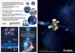 www.space-airbusds.com
Israel's only think tank devoted to
Aerospace public discourse and research.
Independent, innovative and relevant -
brings ideas into action and impact.
www.fisherinstitute.org.il
Opening Event, 5 Plenary Sessions and a Wrap-up Session.
GLIS 2016 will examine and discuss the different means by which space
allows people to connect worldwide.
GLIS 2016 will analyse in details the impact that space policies, space
technologies and space applications have on the daily life of people,
organisations and governments communicating
and exchanging information around the world.
Stay Tuned
#GLIS2016 GLOBALCONFERENCEONSPACEANDTHEINFORMATIONSOCIETY
GLIS 2016
The International Astronautical Federation (IAF) is proud to
announce its newest event in the frame of the IAF Global
Series Conference: the Global Conference on Space and the
Information Society – GLIS 2016
Co-organised by the IAF and the International
Telecommunication Unit (ITU
SAVE THE DATE:
GLIS 2016 in Geneva, Switzerland,
6 - 7 June 2016
 