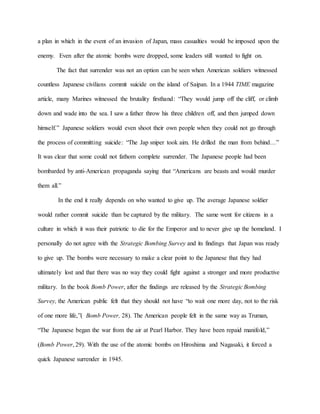 a plan in which in the event of an invasion of Japan, mass casualties would be imposed upon the
enemy. Even after the atomic bombs were dropped, some leaders still wanted to fight on.
The fact that surrender was not an option can be seen when American soldiers witnessed
countless Japanese civilians commit suicide on the island of Saipan. In a 1944 TIME magazine
article, many Marines witnessed the brutality firsthand: “They would jump off the cliff, or climb
down and wade into the sea. I saw a father throw his three children off, and then jumped down
himself.” Japanese soldiers would even shoot their own people when they could not go through
the process of committing suicide: “The Jap sniper took aim. He drilled the man from behind…”
It was clear that some could not fathom complete surrender. The Japanese people had been
bombarded by anti-American propaganda saying that “Americans are beasts and would murder
them all.”
In the end it really depends on who wanted to give up. The average Japanese soldier
would rather commit suicide than be captured by the military. The same went for citizens in a
culture in which it was their patriotic to die for the Emperor and to never give up the homeland. I
personally do not agree with the Strategic Bombing Survey and its findings that Japan was ready
to give up. The bombs were necessary to make a clear point to the Japanese that they had
ultimately lost and that there was no way they could fight against a stronger and more productive
military. In the book Bomb Power, after the findings are released by the Strategic Bombing
Survey, the American public felt that they should not have “to wait one more day, not to the risk
of one more life,”( Bomb Power, 28). The American people felt in the same way as Truman,
“The Japanese began the war from the air at Pearl Harbor. They have been repaid manifold,”
(Bomb Power, 29). With the use of the atomic bombs on Hiroshima and Nagasaki, it forced a
quick Japanese surrender in 1945.
 