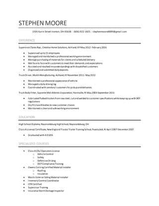 STEPHEN MOORE
1505 Karin Street Ironton, OH 45638 | (606) 922-1825 | stephenmoore8889@gmail.com
EXPERIENCE
Supervisor/SalesRep., CreativeHomeSolutions,Ashland,KYMay 2012- February 2016
 Supervised up to 21 employees
 Managed and maintained a professional workingenvironment
 Managepurchasingof materialsfor clientsand scheduled delivery
 Met faceto facewith customersto meet their demands and expectations
 Assisted and resolved misunderstandingswith dissatisfied customers
 Organized and submitted dailydeposits
Truck Driver,Mulch Manufacturing, Ashland,KYNovember 2011- May 2012
 Maintained a professional appearanceof vehicle
 Managed a daily drivinglog
 Coordinated with vendors/ customersforpickupanddeliveries
Truck Body Fitter,SupremeMid-AtlanticCorporation, Harrisville,RI May 2003-September 2011
 Fabricated flatbed trailersfromrawsteel,cutand welded to customer specificationswhilekeepingup with DOT
regulations
 Dry fitclassBbodies to newcustomer chassis
 Maintained a cleanand safeworkingenvironment
EDUCATION
High School Diploma,ReyonaldsburgHighSchool,Reyonaldsburg,OH
ClassALicense/ Certificate,NewEngland TractorTrailer TrainingSchool,Pawtucket,RI April 2007-December2007
 Graduated with 4.0 GPA
SPECIALIZED COURSES
 ClassACDL/ OperatorsLicense
o VehicleControl
o Safety
o DefensiveDriving
o DOTComplianceTraining
 Owens CorningCertified Material Installer
o Roofing
o Insulation
 MasticExterior SidingMaterial Installer
 Inventory Control Coordinator
 CPRCertified
 Supervisor Training
 InsuranceStormDamageInspector
 