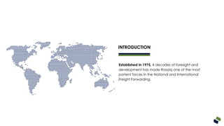 Established in 1975, 4 decades of foresight and
development has made Raaziq one of the most
portent forces in the National and International
Freight Forwarding.
INTRODUCTION
 