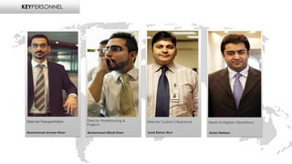 KEYPERSONNEL
Director Transportation
Muhammad Ammar Khan
Director Warehousing &
Projects
Muhammad Mikail Khan
Director Custom Clearance
Syed Rehan Rizvi
Head of Afghan Operations
Abdul Mateen
 