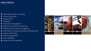 RANGE OF SERVICES
International Freight Forwarding
Custom Clearance
Transportation
Distribution
Cold Chain Management
Transit Security & Technical Services
Warehousing and Stock Management
Information Technology and Solution Development
Afghan Transit Trade
Project Management
Fairs & Exhibitions
Supply Chain Management
 