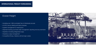 Ocean Freight
> Handling over 11000 (controlled) Teus to Worldwide annually
> LCL/FCL service offering with fixed schedules
> Superior management of vessel space
> Shipment tracking, purchase order management, reporting and documentation
> Expertise in handling refrigerated cargo
> Hazardous cargo management
> Competitive Pricing – Relations with all major carriers
INTERNATIONAL FREIGHT FORWARDING
 