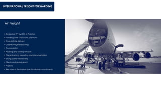 Air Freight
> Ranked as 2nd by IATA in Pakistan
> Handling over 17000 Tons p/annum
> Time-definite delivery
> Charter/freighter booking
> Consolidation
> Packing and crating services
> Cargo tracking ,reporting and documentation
> Strong carrier relationship
> Clients and global reach
> Projects
> Best rates in the market due to volume commitments
INTERNATIONAL FREIGHT FORWARDING
 