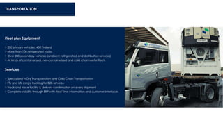 TRANSPORTATION
Fleet plus Equipment
> 200 primary vehicles (40ft Trailers)
> More than 100 refrigerated trucks
> Over 200 secondary vehicles (ambient, refrigerated and distribution services)
> All kinds of containerized, non-containerized and cold chain reefer fleets
Services
> Specialized in Dry Transportation and Cold Chain Transportation
> FTL and LTL cargo trucking for B2B services
> Track and trace facility & delivery confirmation on every shipment
> Complete visibility through ERP with Real Time information and customer interfaces
 