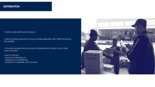 DISTRIBUTION
> Nationwide distribution network
> Fleet tracking software to ensure timely deliveries with 100% tracking &
traceability
> Provide transportation services at all levels from import to end mile,
which include:
- Port to Factory
- Factory to Warehouse
- Warehouse to Distributer
- Distributor to Retailer and End User
 