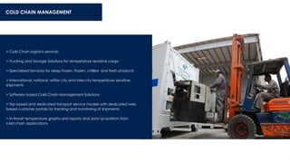 > Cold Chain logistics services
> Trucking and Storage Solutions for temperature sensitive cargo
> Specialized Services for deep frozen, frozen, chilled and fresh products
> International, national, within city and inter-city temperature sensitive
shipments
> Software based Cold Chain Management Solutions
> Trip based and dedicated transport service models with dedicated web
based customer portals for tracking and monitoring of shipments
> In-transit temperature graphs and reports and data acquisition from
cold chain applications
COLD CHAIN MANAGEMENT
 