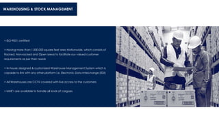 WAREHOUSING & STOCK MANAGEMENT
> ISO-9001 certified
> Having more than 1,000,000 square feet area Nationwide, which consists of
Racked, Non-racked and Open areas to facilitate our valued customer
requirements as per their needs
> In-house designed & customized Warehouse Management System which is
capable to link with any other platform i.e. Electronic Data Interchange (EDI)
> All Warehouses are CCTV covered with live access to the customers
> MHE’s are available to handle all kinds of cargoes
 
