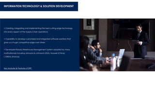 INFORMATION TECHNOLOGY & SOLUTION DEVELOPMENT
> Creating, Integrating and Implementing the best cutting edge technology
into every aspect of the Supply Chain operations
> Capability to develop customized and integrated software solutions that
gives us a huge competitive edge over others
> Developed Raaziq Warehouse Management System adopted by many
multinationals including Johnsons & Johnsons (USA), Huawei (China),
L’OREAL (France)
Key Modules & Features of ERP
 