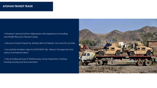 AFGHAN TRANSIT TRADE
> Pioneers in services to/from Afghanistan with experience of handling
over 90,000 TEUs just in the last 5 years
> Services of Import/ Export by Air/Sea/ Rail via Pakistan, Iran and CIS countries
> Successfully handled cargo for NATO/ISAF/ Dip. Mission/ Aid Agencies and
various Commercial clients
> Also providing services of Warehousing, Survey-Inspections, Packing,
Tracking-Tracing and Documentation
 