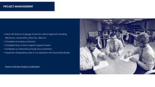 > Heavy lift and out of gauge moves for various segments including
Electronics, Automotive, Oil & Gas, Telecom
> Complete Consultancy Services
> Complete Door to Door Logistics Support System
> Facilitation on International Trade Documentation
> Inspection & Expediting Tasks in Co-operation with Associated Bodies
PROJECT MANAGEMENT
Some of the Key Projects undertaken
 