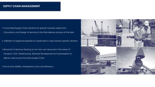 SUPPLY CHAIN MANAGEMENT
> Customized Supply Chain Solutions for specific business needs from
Consultancy and Design of services to the final delivery process at the door
 Utilization of logistical expertise to create best in class industry specific solutions
> Broad set of services drawing on our very own resources in the areas of
Transport, CHA, Warehousing, Software Development & Customization to
deliver value across the entire Supply Chain
> End to end visibility, transparency and cost-efficiency
 