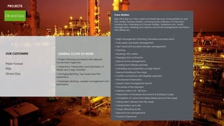 PROJECTS
Oil and Gas
OUR CUSTOMERS
Pride Forasol
PDIL
Ghani Gas
GENERAL SCOPE OF WORK
> Project Planning and liaison with relevant
Government Agencies
> Clearance, Preparation and Submission of
Vessel and Cargo Manifest
> Arranging Berthing, Tug Vessel and Port
Operations
> Garbage cleaning, supplies management and
permissions
> Flight Management (Planning, Permission and execution)
> Fuel supply and spare Management
> 24x7 Medical Evacuation standby arrangements
> Planning
> Bookings with carriers
> Engaging Sub contractors
> Special trucks arrangements
> Loading from Shipper premises
> Unloading and polarization at origin Airport
> Special handling of the cargo
> Confirm connections with freighter operators
> Pre shipment information
> Supply chain management reports
> Pre-advise of the shipment
> Delivery order in 24 – 48 hours
> Preparation of necessary documents & loading of cargo
> Completion of custom formalities before arrival of the vessel
> Taking direct delivery from the vessel
> Transportation up to site
> Cargo offloading at site
> Special trucks arrangements
> Customs Clearance
Crew Matters
Sign-off & Sign-on Crew, Meet and Greet Services, Transportation to and
from Hotels, Delivery Matters, Licensing issues, Extension of Crew Stay –
Landing Pass, Attending to Consular matters / extensions etc, Hotel's
arrangements, Meeting and cessions and Travel arrangements and liaison
with airlines etc.
 