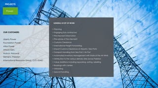 PROJECTS
Power
GENERAL SCOP OF WORK
> Planning
> Engaging Sub contractors
> Pre shipment information
> Pre-advise of the shipment
> Customs Clearance
> International Freight Forwarding
> Import Customs Clearance at Airports / Sea Ports
> Transport Handling from Sea Port / Air Port
> Automated Inventory Management with State of the Art WMS
> Distribution to the various delivery sites across Pakistan
> Value Additions including repacking, sorting, labelling
> Bookings with carriers
> Unloading
> Special handling
OUR CUSTOMERS
Liberty Power
Foundation Power
Atlas Power
Attock Gen.
Hubco- Narowal
Siemens- Pakistan
International Resource Group. C/O USAID
 
