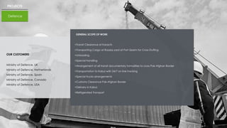 PROJECTS
Defence
OUR CUSTOMERS
Ministry of Defence, UK
Ministry of Defence, Netherlands
Ministry of Defence, Spain
Ministry of Defence, Canada
Ministry of Defence, USA
GENERAL SCOPE OF WORK
>Transit Clearance at Karachi
>Transporting Cargo at Raaziq yard at Port Qasim for Cross Stuffing
>Unloading.
>Special handling
>Arrangement of all transit documentary formalities to cross Pak Afghan Border
>Transportation to Kabul with 24/7 on line tracking
>Special trucks arrangements
>Customs Clearance Pak-Afghan Border
>Delivery in Kabul.
>Refrigerated Transport
 