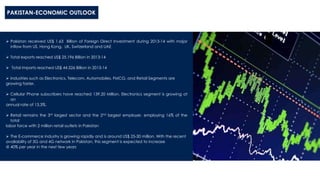 PAKISTAN-ECONOMIC OUTLOOK
 Pakistan received US$ 1.63 Billion of Foreign Direct Investment during 2013-14 with major
inflow from US, Hong Kong, UK, Switzerland and UAE
 Total exports reached US$ 25.196 Billion in 2013-14
 Total imports reached US$ 44.526 Billion in 2013-14
 Industries such as Electronics, Telecom, Automobiles, FMCG, and Retail Segments are
growing faster.
 Cellular Phone subscribers have reached 139.20 Million. Electronics segment is growing at
an
annual rate of 13.3%.
 Retail remains the 3rd largest sector and the 2nd largest employer, employing 16% of the
total
labor force with 2 million retail outlets in Pakistan
 The E-commerce industry is growing rapidly and is around US$ 25-30 million. With the recent
availability of 3G and 4G network in Pakistan, this segment is expected to increase
@ 40% per year in the next few years
 