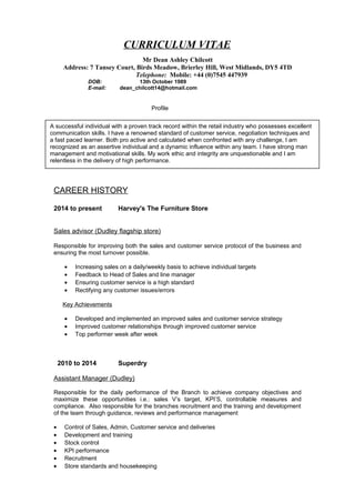 CURRICULUM VITAE
Mr Dean Ashley Chilcott
Address: 7 Tansey Court, Birds Meadow, Brierley Hill, West Midlands, DY5 4TD
Telephone: Mobile: +44 (0)7545 447939
DOB: 13th October 1989
E-mail: dean_chilcott14@hotmail.com
Profile
CAREER HISTORY
2014 to present Harvey's The Furniture Store
Sales advisor (Dudley flagship store)
Responsible for improving both the sales and customer service protocol of the business and
ensuring the most turnover possible.
• Increasing sales on a daily/weekly basis to achieve individual targets
• Feedback to Head of Sales and line manager
• Ensuring customer service is a high standard
• Rectifying any customer issues/errors
Key Achievements
• Developed and implemented an improved sales and customer service strategy
• Improved customer relationships through improved customer service
• Top performer week after week
2010 to 2014 Superdry
Assistant Manager (Dudley)
Responsible for the daily performance of the Branch to achieve company objectives and
maximize these opportunities i.e.: sales V’s target, KPI’S, controllable measures and
compliance. Also responsible for the branches recruitment and the training and development
of the team through guidance, reviews and performance management
• Control of Sales, Admin, Customer service and deliveries
• Development and training
• Stock control
• KPI performance
• Recruitment
• Store standards and housekeeping
A successful individual with a proven track record within the retail industry who possesses excellent
communication skills. I have a renowned standard of customer service, negotiation techniques and
a fast paced learner. Both pro active and calculated when confronted with any challenge, I am
recognized as an assertive individual and a dynamic influence within any team. I have strong man
management and motivational skills. My work ethic and integrity are unquestionable and I am
relentless in the delivery of high performance.
 