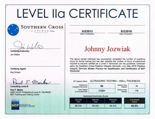~ ~
r ~
LEVEL lla CERTIFICATE
SOUTHERN C ROSS
A S P 1 R U S Company
Q r/lJkCertifyi~~;~~r;~~
Jim Walton
Certifying Agent:
Ray Grippin
~~ T IJJJ~
Consulting Level Ill
Paul T. Marks
ASNT ACCP Professional Level Ill, File #8280
NOT Training and Testing Center
5/2/2013 5/2/2018
Date of Certification Date of Expiration
Johnny Jozwiak
The above named individual has successfully completed the number of qualifying
hours for formal training and has also satisfied the number of hours of experience
required to become certified as a Level II Technician per the guidelines contained
within the Southern Cross Pipeline Integrity Services, LLC dba JW'S Pipeline
Integrity Services Written Practice for Qualification and Certification of NDT
Personnel.
NOT Inspection Method: ULTRASONIC TESTING- WALL THICKNESS
Trn;o•g Hoorn l ICompleted i.nthis Course: 80
T1me1n Method
as ofthe above Date: 1120+
Minimum Hours
Required
Minimum Hours
Required
24
175
....
.. ... ·~ :-.:::~- ... -
~ - r.
 