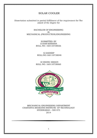 1
SOLAR COOLER
Dissertation submitted in partial fulfillment of the requirement for The
award of the degree for
BACHELOR OF ENGINEERING
IN
MECHANICAL (PRODUCTION) ENGINEERING
SUBMITTED BY
S.HARI KRISHNA
ROLL NO: 160110738026
K.SAIDEEP
ROLL NO:160110738048
B.VISHNU REDDY.
ROLL NO: 160110738060
MECHANICAL ENGINEERING DEPARTMENT
CHAITANYA BHARATHI INSTITUTE OF TECHNOLOGY
HYDERABAD – 500 075
2014
 