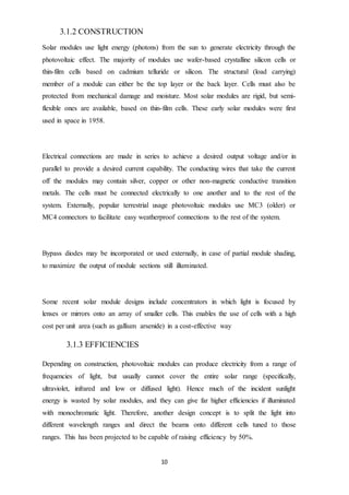 10
3.1.2 CONSTRUCTION
Solar modules use light energy (photons) from the sun to generate electricity through the
photovoltaic effect. The majority of modules use wafer-based crystalline silicon cells or
thin-film cells based on cadmium telluride or silicon. The structural (load carrying)
member of a module can either be the top layer or the back layer. Cells must also be
protected from mechanical damage and moisture. Most solar modules are rigid, but semi-
flexible ones are available, based on thin-film cells. These early solar modules were first
used in space in 1958.
Electrical connections are made in series to achieve a desired output voltage and/or in
parallel to provide a desired current capability. The conducting wires that take the current
off the modules may contain silver, copper or other non-magnetic conductive transition
metals. The cells must be connected electrically to one another and to the rest of the
system. Externally, popular terrestrial usage photovoltaic modules use MC3 (older) or
MC4 connectors to facilitate easy weatherproof connections to the rest of the system.
Bypass diodes may be incorporated or used externally, in case of partial module shading,
to maximize the output of module sections still illuminated.
Some recent solar module designs include concentrators in which light is focused by
lenses or mirrors onto an array of smaller cells. This enables the use of cells with a high
cost per unit area (such as gallium arsenide) in a cost-effective way
3.1.3 EFFICIENCIES
Depending on construction, photovoltaic modules can produce electricity from a range of
frequencies of light, but usually cannot cover the entire solar range (specifically,
ultraviolet, infrared and low or diffused light). Hence much of the incident sunlight
energy is wasted by solar modules, and they can give far higher efficiencies if illuminated
with monochromatic light. Therefore, another design concept is to split the light into
different wavelength ranges and direct the beams onto different cells tuned to those
ranges. This has been projected to be capable of raising efficiency by 50%.
 