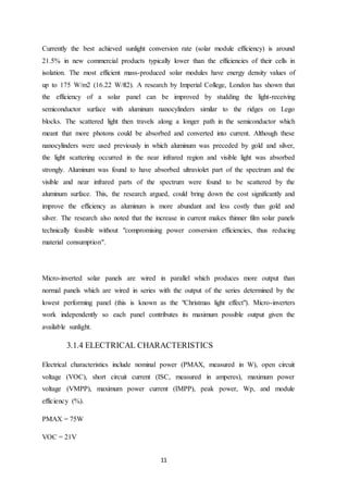 11
Currently the best achieved sunlight conversion rate (solar module efficiency) is around
21.5% in new commercial products typically lower than the efficiencies of their cells in
isolation. The most efficient mass-produced solar modules have energy density values of
up to 175 W/m2 (16.22 W/ft2). A research by Imperial College, London has shown that
the efficiency of a solar panel can be improved by studding the light-receiving
semiconductor surface with aluminum nanocylinders similar to the ridges on Lego
blocks. The scattered light then travels along a longer path in the semiconductor which
meant that more photons could be absorbed and converted into current. Although these
nanocylinders were used previously in which aluminum was preceded by gold and silver,
the light scattering occurred in the near infrared region and visible light was absorbed
strongly. Aluminum was found to have absorbed ultraviolet part of the spectrum and the
visible and near infrared parts of the spectrum were found to be scattered by the
aluminum surface. This, the research argued, could bring down the cost significantly and
improve the efficiency as aluminum is more abundant and less costly than gold and
silver. The research also noted that the increase in current makes thinner film solar panels
technically feasible without "compromising power conversion efficiencies, thus reducing
material consumption".
Micro-inverted solar panels are wired in parallel which produces more output than
normal panels which are wired in series with the output of the series determined by the
lowest performing panel (this is known as the "Christmas light effect"). Micro-inverters
work independently so each panel contributes its maximum possible output given the
available sunlight.
3.1.4 ELECTRICAL CHARACTERISTICS
Electrical characteristics include nominal power (PMAX, measured in W), open circuit
voltage (VOC), short circuit current (ISC, measured in amperes), maximum power
voltage (VMPP), maximum power current (IMPP), peak power, Wp, and module
efficiency (%).
PMAX = 75W
VOC = 21V
 