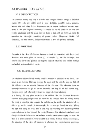 14
3.2 BATTERY ( 12 V 7.2 AH)
3.2.1 INTRODUCTION
The common battery (dry cell) is a device that changes chemical energy to electrical
energy. Dry cells are widely used in toys, flashlights, portable radios, cameras,
hearing aids, and other devices in common use. A battery consists of an outer case
made of zinc (the negative electrode), a carbon rod in the center of the cell (the
positive electrode), and the space between them is filled with an electrolyte paste. In
operation the electrolyte, consisting of ground carbon, Manganese dioxide, Sal
ammoniac, and zinc chloride, causes the electrons to flow and produce electricity.
3.2.2 WORKING
Electricity is the flow of electrons through a circuit or conductive path like a wire
.Batteries have three parts, an anode (-), a cathode (+), and the electrolyte. The
cathode and anode (the positive and negative sides at either end of a smaller battery)
are hooked up to an electrical circuit.
3.2.3 ELECTRON FLOW
The chemical reaction in the battery causes a buildup of electrons at the anode. This
results in an electrical difference between the anode and the cathode. You can think of
this difference as an unstable build-up of the electrons. The electrons want to
rearrange themselves to get rid of this difference. But they do this in a certain way.
Electrons repel each other and try to go to a place with fewer electrons.
In a battery, the only place to go is to the cathode. But, the electrolyte keeps the
electrons from going straight from the anode to the cathode within the battery. When
the circuit is closed (a wire connects the cathode and the anode) the electrons will be
able to get to the cathode. In this example, the electrons go through the wire, lighting
the light bulb along the way. This is one way of describing how electrical potential
causes electrons to flow through the circuit. However, these electrochemical processes
change the chemicals in anode and cathode to make them stop supplying electrons. So
there is a limited amount of power available in a battery. When a battery is recharged,
the direction of the flow of electrons is changed, the electrochemical processes
 