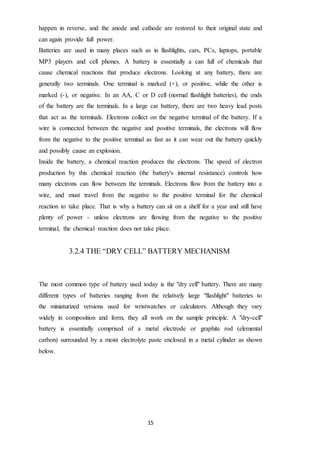 15
happen in reverse, and the anode and cathode are restored to their original state and
can again provide full power.
Batteries are used in many places such as in flashlights, cars, PCs, laptops, portable
MP3 players and cell phones. A battery is essentially a can full of chemicals that
cause chemical reactions that produce electrons. Looking at any battery, there are
generally two terminals. One terminal is marked (+), or positive, while the other is
marked (-), or negative. In an AA, C or D cell (normal flashlight batteries), the ends
of the battery are the terminals. In a large car battery, there are two heavy lead posts
that act as the terminals. Electrons collect on the negative terminal of the battery. If a
wire is connected between the negative and positive terminals, the electrons will flow
from the negative to the positive terminal as fast as it can wear out the battery quickly
and possibly cause an explosion.
Inside the battery, a chemical reaction produces the electrons. The speed of electron
production by this chemical reaction (the battery's internal resistance) controls how
many electrons can flow between the terminals. Electrons flow from the battery into a
wire, and must travel from the negative to the positive terminal for the chemical
reaction to take place. That is why a battery can sit on a shelf for a year and still have
plenty of power - unless electrons are flowing from the negative to the positive
terminal, the chemical reaction does not take place.
3.2.4 THE “DRY CELL” BATTERY MECHANISM
The most common type of battery used today is the "dry cell" battery. There are many
different types of batteries ranging from the relatively large "flashlight" batteries to
the miniaturized versions used for wristwatches or calculators. Although they vary
widely in composition and form, they all work on the sample principle. A "dry-cell"
battery is essentially comprised of a metal electrode or graphite rod (elemental
carbon) surrounded by a moist electrolyte paste enclosed in a metal cylinder as shown
below.
 