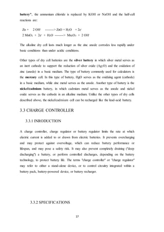 17
battery", the ammonium chloride is replaced by KOH or NaOH and the half-cell
reactions are:
Zn + 2 OH- -------> ZnO + H2O + 2e-
2 MnO2 + 2e- + H2O -------> Mn2O3 + 2 OH-
The alkaline dry cell lasts much longer as the zinc anode corrodes less rapidly under
basic conditions than under acidic conditions.
Other types of dry cell batteries are the silver battery in which silver metal serves as
an inert cathode to support the reduction of silver oxide (Ag2O) and the oxidation of
zinc (anode) in a basic medium. The type of battery commonly used for calculators is
the mercury cell. In this type of battery, HgO serves as the oxidizing agent (cathode)
in a basic medium, while zinc metal serves as the anode. Another type of battery is the
nickel/cadmium battery, in which cadmium metal serves as the anode and nickel
oxide serves as the cathode in an alkaline medium. Unlike the other types of dry cells
described above, the nickel/cadmium cell can be recharged like the lead-acid battery.
3.3 CHARGE CONTROLLER
3.3.1 INRODUCTION
A charge controller, charge regulator or battery regulator limits the rate at which
electric current is added to or drawn from electric batteries. It prevents overcharging
and may protect against overvoltage, which can reduce battery performance or
lifespan, and may pose a safety risk. It may also prevent completely draining ("deep
discharging") a battery, or perform controlled discharges, depending on the battery
technology, to protect battery life. The terms "charge controller" or "charge regulator"
may refer to either a stand-alone device, or to control circuitry integrated within a
battery pack, battery-powered device, or battery recharger.
3.3.2 SPECIFICATIONS
 