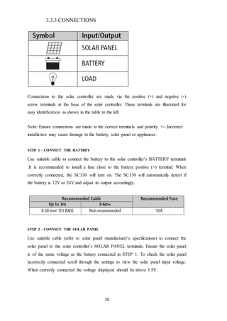 19
3.3.3 CONNECTIONS
Connections to the solar controller are made via the positive (+) and negative (-)
screw terminals at the base of the solar controller. These terminals are illustrated for
easy identification as shown in the table to the left.
Note: Ensure connections are made to the correct terminals and polarity +/-.Incorrect
installation may cause damage to the battery, solar panel or appliances.
STEP 1 – CONNECT THE BATTERY
Use suitable cable to connect the battery to the solar controller’s BATTERY terminals
.It is recommended to install a fuse close to the battery positive (+) terminal. When
correctly connected, the SC330 will turn on. The SC330 will automatically detect if
the battery is 12V or 24V and adjust its output accordingly.
STEP 2 – CONNECT THE SOLAR PANEL
Use suitable cable (refer to solar panel manufacturer’s specifications) to connect the
solar panel to the solar controller’s SOLAR PANEL terminals. Ensure the solar panel
is of the same voltage as the battery connected in STEP 1. To check the solar panel
iscorrectly connected scroll through the settings to view the solar panel input voltage.
When correctly connected the voltage displayed should be above 3.5V.
 