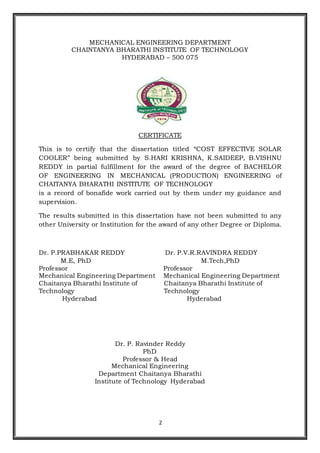 2
MECHANICAL ENGINEERING DEPARTMENT
CHAINTANYA BHARATHI INSTITUTE OF TECHNOLOGY
HYDERABAD – 500 075
CERTIFICATE
This is to certify that the dissertation titled “COST EFFECTIVE SOLAR
COOLER” being submitted by S.HARI KRISHNA, K.SAIDEEP, B.VISHNU
REDDY in partial fulfillment for the award of the degree of BACHELOR
OF ENGINEERING IN MECHANICAL (PRODUCTION) ENGINEERING of
CHAITANYA BHARATHI INSTITUTE OF TECHNOLOGY
is a record of bonafide work carried out by them under my guidance and
supervision.
The results submitted in this dissertation have not been submitted to any
other University or Institution for the award of any other Degree or Diploma.
Dr. P.PRABHAKAR REDDY Dr. P.V.R.RAVINDRA REDDY
M.E, PhD M.Tech,PhD
Professor Professor
Mechanical Engineering Department Mechanical Engineering Department
Chaitanya Bharathi Institute of
Technology
Chaitanya Bharathi Institute of
Technology
Hyderabad Hyderabad
Dr. P. Ravinder Reddy
PhD
Professor & Head
Mechanical Engineering
Department Chaitanya Bharathi
Institute of Technology Hyderabad
 