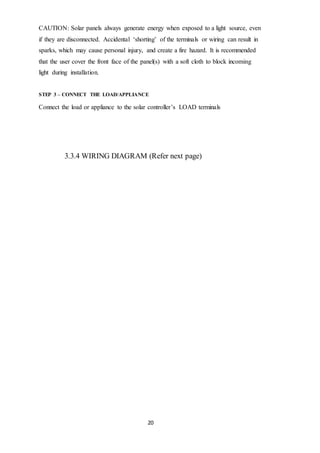 20
CAUTION: Solar panels always generate energy when exposed to a light source, even
if they are disconnected. Accidental ‘shorting’ of the terminals or wiring can result in
sparks, which may cause personal injury, and create a fire hazard. It is recommended
that the user cover the front face of the panel(s) with a soft cloth to block incoming
light during installation.
STEP 3 – CONNECT THE LOAD/APPLIANCE
Connect the load or appliance to the solar controller’s LOAD terminals
3.3.4 WIRING DIAGRAM (Refer next page)
 