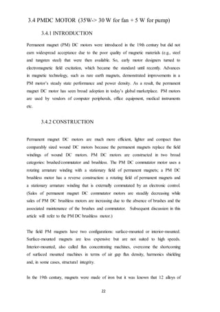 22
3.4 PMDC MOTOR (35W-> 30 W for fan + 5 W for pump)
3.4.1 INTRODUCTION
Permanent magnet (PM) DC motors were introduced in the 19th century but did not
earn widespread acceptance due to the poor quality of magnetic materials (e.g., steel
and tungsten steel) that were then available. So, early motor designers turned to
electromagnetic field excitation, which became the standard until recently. Advances
in magnetic technology, such as rare earth magnets, demonstrated improvements in a
PM motor’s steady state performance and power density. As a result, the permanent
magnet DC motor has seen broad adoption in today’s global marketplace. PM motors
are used by vendors of computer peripherals, office equipment, medical instruments
etc.
3.4.2 CONSTRUCTION
Permanent magnet DC motors are much more efficient, lighter and compact than
comparably sized wound DC motors because the permanent magnets replace the field
windings of wound DC motors. PM DC motors are constructed in two broad
categories: brushed/commutator and brushless. The PM DC commutator motor uses a
rotating armature winding with a stationary field of permanent magnets; a PM DC
brushless motor has a reverse construction: a rotating field of permanent magnets and
a stationary armature winding that is externally commutated by an electronic control.
(Sales of permanent magnet DC commutator motors are steadily decreasing while
sales of PM DC brushless motors are increasing due to the absence of brushes and the
associated maintenance of the brushes and commutator. Subsequent discussion in this
article will refer to the PM DC brushless motor.)
The field PM magnets have two configurations: surface-mounted or interior-mounted.
Surface-mounted magnets are less expensive but are not suited to high speeds.
Interior-mounted, also called flux concentrating machines, overcome the shortcoming
of surfaced mounted machines in terms of air gap flux density, harmonics shielding
and, in some cases, structural integrity.
In the 19th century, magnets were made of iron but it was known that 12 alloys of
 