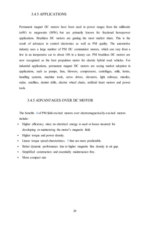 24
3.4.5 APPLICATIONS
Permanent magnet DC motors have been used in power ranges from the milliwatts
(mW) to megawatts (MW), but are primarily known for fractional horsepower
applications. Brushless DC motors are gaining the most market share. This is the
result of advances in control electronics as well as PM quality. The automotive
industry uses a large number of PM DC commutator motors, which can vary from a
few in an inexpensive car to about 100 in a luxury car. PM brushless DC motors are
now recognized as the best propulsion motor for electric hybrid road vehicles. For
industrial applications, permanent magnet DC motors are seeing market adoption in
applications, such as pumps, fans, blowers, compressors, centrifuges, mills, hoists,
handling systems, machine tools, servo drives, elevators, light railways, missiles,
radar, satellites, dentist drills, electric wheel chairs, artificial heart motors and power
tools.
3.4.5 ADVANTAGES OVER DC MOTOR
The benefits 4 of PM field-excited motors over electromagnetically-excited motors
include:
 Higher efficiency since no electrical energy is used or losses incurred for
developing or maintaining the motor’s magnetic field.
 Higher torque and power density.
 Linear torque speed charcteristics. 5 that are more predictable.
 Better dynamic performance due to higher magnetic flux density in air gap.
 Simplified construction and essentially maintenance-free.
 More compact size
 