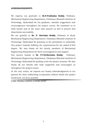 3
ACKNOWLEDGEMENTS
We express our gratitude to Dr.P.Prabhakar Reddy, Professor,
Mechanical Engineering Department, Chaitanya Bharathi Institute of
Technology, Hyderabad for his guidance, valuable suggestions and
encouragement throughout the project course. He motivated us to
work harder and at the same time smarter as well to present this
dissertation successfully.
We are grateful to Dr. P. Ravinder Reddy, Professor & Head,
Mechanical Engineering Department, Chaitanya Bharathi Institute of
Technology, Hyderabad for granting us the permission to undertake
this project towards fulfilling the requirements for the award of B.E
degree. We also thank all the faculty members of Mechanical
Engineering Department for their encouragement and support.
Our sincere thanks to Dr. P.V.R.Ravindra Reddy, Professor,
Mechanical Engineering Department, Chaitanya Bharathi Institute of
Technology, Hyderabad for guiding us for the project seminar. We also
thank all our friends who have supported and encouraged us
throughout the project course.
At the very outset, we express our hearty acknowledgments to our
parents for their unflinching co-operation without which the project
would have not been possible.
S.HARI KRISHNA, K.SAIDEEP, B.VISHNU REDDY
 