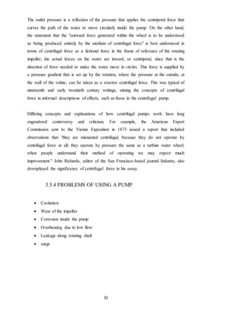 32
The outlet pressure is a reflection of the pressure that applies the centripetal force that
curves the path of the water to move circularly inside the pump. On the other hand,
the statement that the "outward force generated within the wheel is to be understood
as being produced entirely by the medium of centrifugal force" is best understood in
terms of centrifugal force as a fictional force in the frame of reference of the rotating
impeller; the actual forces on the water are inward, or centripetal, since that is the
direction of force needed to make the water move in circles. This force is supplied by
a pressure gradient that is set up by the rotation, where the pressure at the outside, at
the wall of the volute, can be taken as a reactive centrifugal force. This was typical of
nineteenth and early twentieth century writings, mixing the concepts of centrifugal
force in informal descriptions of effects, such as those in the centrifugal pump.
Differing concepts and explanations of how centrifugal pumps work have long
engendered controversy and criticism. For example, the American Expert
Commission sent to the Vienna Exposition in 1873 issued a report that included
observations that "they are misnamed centrifugal, because they do not operate by
centrifugal force at all; they operate by pressure the same as a turbine water wheel;
when people understand their method of operating we may expect much
improvement." John Richards, editor of the San Francisco-based journal Industry, also
downplayed the significance of centrifugal force in his essay.
3.5.4 PROBLEMS OF USING A PUMP
 Cavitation
 Wear of the impeller
 Corrosion inside the pump
 Overheating due to low flow
 Leakage along rotating shaft
 surge
 