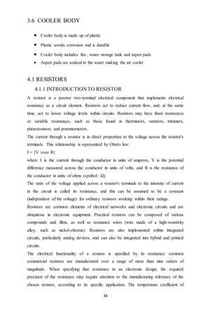 34
3.6 COOLER BODY
 Cooler body is made up of plastic
 Plastic avoids corrosion and is durable
 Cooler body includes fan , water storage tank and aspen pads
 Aspen pads are soaked in the water making the air cooler
4.1 RESISTORS
4.1.1 INTRODUCTIONTO RESISTOR
A resistor is a passive two-terminal electrical component that implements electrical
resistance as a circuit element. Resistors act to reduce current flow, and, at the same
time, act to lower voltage levels within circuits. Resistors may have fixed resistances
or variable resistances, such as those found in thermistors, varistors, trimmers,
photoresistors and potentiometers.
The current through a resistor is in direct proportion to the voltage across the resistor's
terminals. This relationship is represented by Ohm's law:
I = {V over R}
where I is the current through the conductor in units of amperes, V is the potential
difference measured across the conductor in units of volts, and R is the resistance of
the conductor in units of ohms (symbol: Ω).
The ratio of the voltage applied across a resistor's terminals to the intensity of current
in the circuit is called its resistance, and this can be assumed to be a constant
(independent of the voltage) for ordinary resistors working within their ratings.
Resistors are common elements of electrical networks and electronic circuits and are
ubiquitous in electronic equipment. Practical resistors can be composed of various
compounds and films, as well as resistance wires (wire made of a high-resistivity
alloy, such as nickel-chrome). Resistors are also implemented within integrated
circuits, particularly analog devices, and can also be integrated into hybrid and printed
circuits.
The electrical functionality of a resistor is specified by its resistance: common
commercial resistors are manufactured over a range of more than nine orders of
magnitude. When specifying that resistance in an electronic design, the required
precision of the resistance may require attention to the manufacturing tolerance of the
chosen resistor, according to its specific application. The temperature coefficient of
 