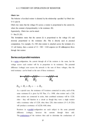 37
4.1.3 THEORY OF OPERATION OF RESISTOR
Ohm's law
The behavior of an ideal resistor is dictated by the relationship specified by Ohm's law
V=I cdot R.
Ohm's law states that the voltage (V) across a resistor is proportional to the current (I),
where the constant of proportionality is the resistance (R).
Equivalently, Ohm's law can be stated:
I = frac{V}{R}.
This formulation states that the current (I) is proportional to the voltage (V) and
inversely proportional to the resistance (R). This is directly used in practical
computations. For example, if a 300 ohm resistor is attached across the terminals of a
12 volt battery, then a current of 12 / 300 = 0.04 amperes (or 40 milliamperes) flows
through that resistor.
Series and parallelresistors
In a series configuration, the current through all of the resistors is the same, but the
voltage across each resistor will be in proportion to its resistance. The potential
difference (voltage) seen across the network is the sum of those voltages, thus the
total resistance can be found as the sum of those resistances:
As a special case, the resistance of N resistors connected in series, each of the
same resistance R, is given by NR. Thus, if a 100K ohm resistor and a 22K
ohm resistor are connected in series, their combined resistance will be 122K
ohm— they will function in a circuit as though they were a single resistor
with a resistance value of 122K ohm; three 22K ohm resistors (N=3, R=22K)
will produce a resistance of 3x22K=66K ohms.
Resistors in a parallel configuration are each subject to the same potential
difference (voltage), however the currents through them add.
The conductances of the resistors then add to determine the conductance of
 