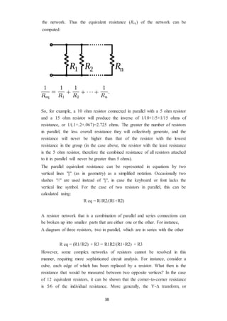 38
the network. Thus the equivalent resistance (Req) of the network can be
computed:
So, for example, a 10 ohm resistor connected in parallel with a 5 ohm resistor
and a 15 ohm resistor will produce the inverse of 1/10+1/5+1/15 ohms of
resistance, or 1/(.1+.2+.067)=2.725 ohms. The greater the number of resistors
in parallel, the less overall resistance they will collectively generate, and the
resistance will never be higher than that of the resistor with the lowest
resistance in the group (in the case above, the resistor with the least resistance
is the 5 ohm resistor, therefore the combined resistance of all resistors attached
to it in parallel will never be greater than 5 ohms).
The parallel equivalent resistance can be represented in equations by two
vertical lines "||" (as in geometry) as a simplified notation. Occasionally two
slashes "//" are used instead of "||", in case the keyboard or font lacks the
vertical line symbol. For the case of two resistors in parallel, this can be
calculated using:
R eq = R1R2/(R1+R2)
A resistor network that is a combination of parallel and series connections can
be broken up into smaller parts that are either one or the other. For instance,
A diagram of three resistors, two in parallel, which are in series with the other
R eq = (R1//R2) + R3 = R1R2/(R1+R2) + R3
However, some complex networks of resistors cannot be resolved in this
manner, requiring more sophisticated circuit analysis. For instance, consider a
cube, each edge of which has been replaced by a resistor. What then is the
resistance that would be measured between two opposite vertices? In the case
of 12 equivalent resistors, it can be shown that the corner-to-corner resistance
is 5⁄6 of the individual resistance. More generally, the Y-Δ transform, or
 