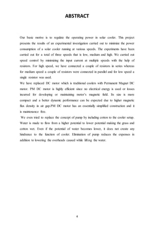 4
ABSTRACT
Our basic motive is to regulate the operating power in solar cooler. This project
presents the results of an experimental investigation carried out to minimize the power
consumption of a solar cooler running at various speeds. The experiments have been
carried out for a total of three speeds that is low, medium and high. We carried out
speed control by minimizing the input current at multiple speeds with the help of
resistors. For high speed, we have connected a couple of resistors in series whereas
for medium speed a couple of resistors were connected in parallel and for low speed a
single resistor was used.
We have replaced DC motor which is traditional coolers with Permanent Magnet DC
motor. PM DC motor is highly efficient since no electrical energy is used or losses
incurred for developing or maintaining motor’s magnetic field. Its size is more
compact and a better dynamic performance can be expected due to higher magnetic
flux density in air gap.PM DC motor has an essentially simplified construction and it
is maintenance free.
We even tried to replace the concept of pump by including cotton to the cooler setup.
Water is made to flow from a higher potential to lower potential making the grass and
cotton wet. Even if the potential of water becomes lower, it does not create any
hindrance to the function of cooler. Elimination of pump reduces the expenses in
addition to lowering the overheads caused while lifting the water.
 