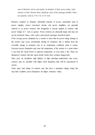 40
watt of electrical power and require no attention to their power rating. Such
resistors in their discrete form, including most of the packages detailed below,
are typically rated as 1/10, 1/8, or 1/4 watt.
Resistors required to dissipate substantial amounts of power, particularly used in
power supplies, power conversion circuits, and power amplifiers, are generally
referred to as power resistors; this designation is loosely applied to resistors with
power ratings of 1 watt or greater. Power resistors are physically larger and may not
use the preferred values, color codes, and external packages described below.
If the average power dissipated by a resistor is more than its power rating, damage to
the resistor may occur, permanently altering its resistance; this is distinct from the
reversible change in resistance due to its temperature coefficient when it warms.
Excessive power dissipation may raise the temperature of the resistor to a point where
it can burn the circuit board or adjacent components, or even cause a fire. There are
flameproof resistors that fail (open circuit) before they overheat dangerously.
Since poor air circulation, high altitude, or high operating temperatures may occur,
resistors may be specified with higher rated dissipation than will be experienced in
service.
Some types and ratings of resistors may also have a maximum voltage rating; this
may limit available power dissipation for higher resistance values.
 