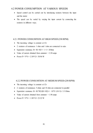 41
4.2 POWER CONSUMPTION AT VARIOUS SPEEDS
 Speed control can be carried out by introducing resistors between the input
and the motor
 The speed can be varied by varying the input current by connecting the
resistors in different ways.
4.2.1 POWER CONSUMTION AT HIGH SPEED (330 RPM)
 The incoming voltage is constant at 12v
 2 resistors of resistances 1 ohm and 1 ohm are connected in seies
 Equivalent resistance R= R1+R2=> 1+1= 2Ohms
 Value of current obtained from ammeter = 2.58 amps
 Power P= V*I=> 2.58*12= 30.96 W
4.2.2 POWER CONSUMTION AT MEDIUM SPEED (250 RPM)
 The incoming voltage is constant at 12v
 2 resistors of resistances 5 ohms and 10 ohm are connected in parallel
 Equivalent resistance R= R1*R2/(R1+R2)=> 10*5/ (10+5)= 3.3 Ohms
 Value of current obtained from ammeter = 1.96 amps
 Power P= V*I=> 1.96*12= 23.52 W
 