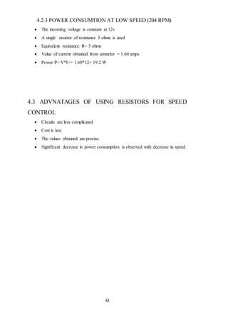 42
4.2.3 POWER CONSUMTION AT LOW SPEED (204 RPM)
 The incoming voltage is constant at 12v
 A single resistor of resistance 5 ohms is used
 Equivalent resistance R= 5 ohms
 Value of current obtained from ammeter = 1.60 amps
 Power P= V*I=> 1.60*12= 19.2 W
4.3 ADVNATAGES OF USING RESISTORS FOR SPEED
CONTROL
 Circuits are less complicated
 Cost is less
 The values obtained are precise.
 Significant decrease in power consumption is observed with decrease in speed.
 