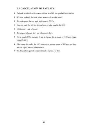 44
5.1 CALCULATION OF PAYBACK
 Payback is defined as the amount of time in which our product becomes free
 We have replaced the input power source with a solar panel
 The solar panel that we used is of capacity 75 Pw
 Cost per watt =Rs 65. So, the total cost of solar panel is Rs 4850
 1000 watts= 1unit of power
 The amount charged for 1 unit of power is Rs 6
 For a panel of 75w capacity, 1 unit is charged for an usage of 13.3 hours (since
1000/75=13.3)
 After using the cooler for 1075 days at an average usage of 10 hours per day,
we can expect a return of investment.
 So, the payback period is approximately 2 years 343 days.
 