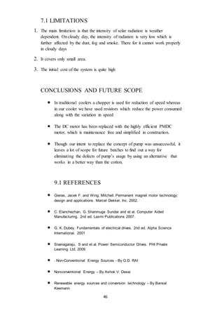 46
7.1 LIMITATIONS
1. The main limitation is that the intensity of solar radiation is weather
dependent. On cloudy day, the intensity of radiation is very low which is
further affected by the dust, fog and smoke. There for it cannot work properly
in cloudy days
2. It covers only small area.
3. The initial cost of the system is quite high
CONCLUSIONS AND FUTURE SCOPE
 In traditional coolers a chopper is used for reduction of speed whereas
in our cooler we have used resistors which reduce the power consumed
along with the variation in speed
 The DC motor has been replaced with the highly efficient PMDC
motor, which is maintenance free and simplified in construction.
 Though our intent to replace the concept of pump was unsuccessful, it
leaves a lot of scope for future batches to find out a way for
eliminating the defects of pump’s usage by using an alternative that
works in a better way than the cotton.
9.1 REFERENCES
 Gieras, Jacek F. and Wing, Mitchell. Permanent magnet motor technology:
design and applications. Marcel Dekker, Inc. 2002.
 C. Elanchezhan, G. Shanmuga Sundar and et al. Computer Aided
Manufacturing. 2nd ed. Laxmi Publications 2007.
 G. K. Dubey. Fundamentals of electrical drives. 2nd ed. Alpha Science
International. 2001
 Sivanagaraju, S and et al. Power Semiconductor Drives. PHI Private
Learning Ltd. 2009
 . Non-Conventional Energy Sources - By G.D. RAI
 Nonconventional Energy – By Ashok V. Desai
 Renewable energy sources and conversion technology – By Bansal
Keemann
 